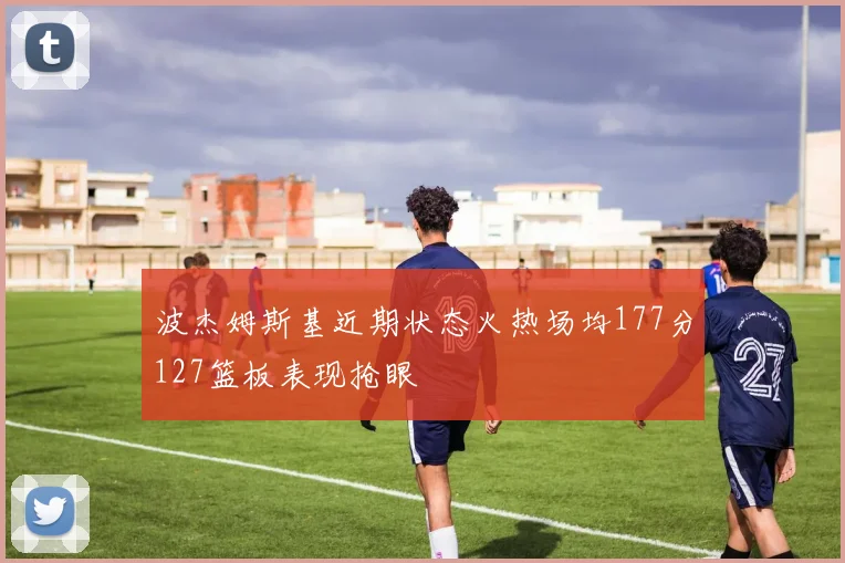 波杰姆斯基近期状态火热场均177分127篮板表现抢眼