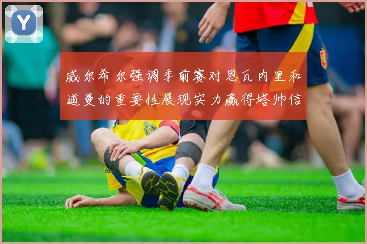 威尔希尔强调季前赛对恩瓦内里和道曼的重要性展现实力赢得塔帅信任