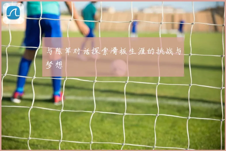 与陈军对话探索滑板生涯的挑战与梦想