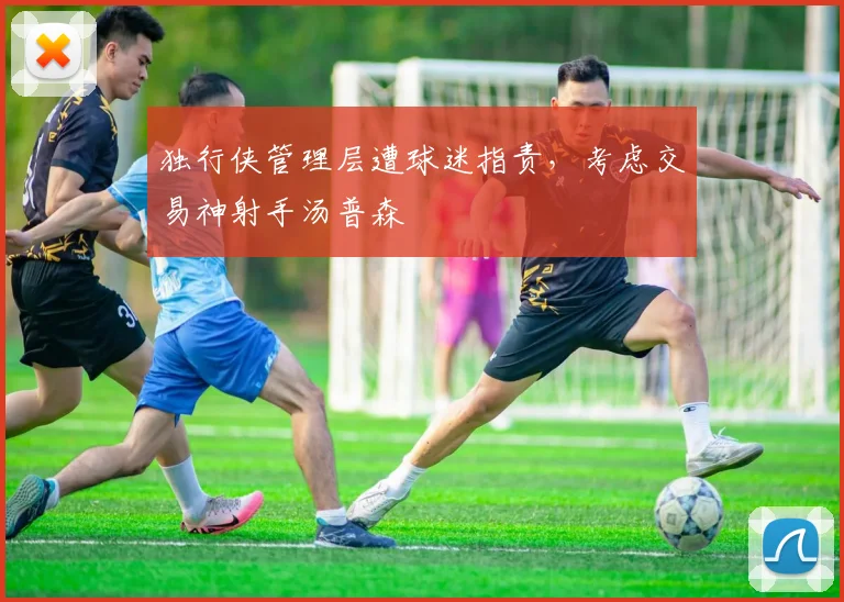 独行侠管理层遭球迷指责，考虑交易神射手汤普森