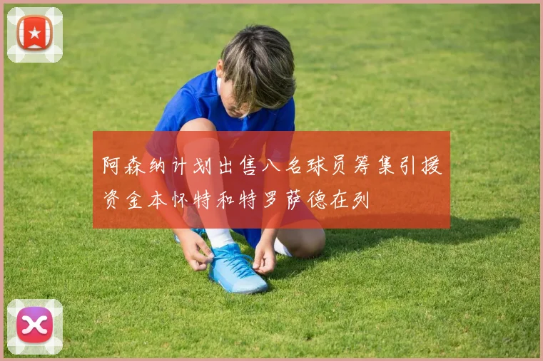 阿森纳计划出售八名球员筹集引援资金本怀特和特罗萨德在列