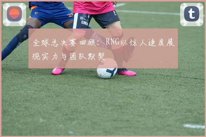 全球总决赛回顾：RNG以惊人速度展现实力与团队默契