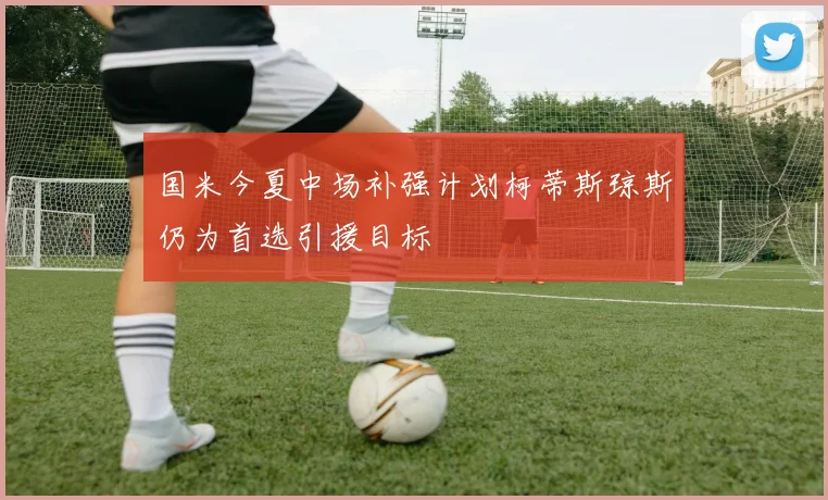 国米今夏中场补强计划柯蒂斯琼斯仍为首选引援目标