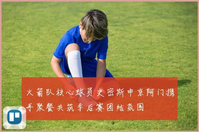 火箭队核心球员史密斯申京阿门携手聚餐共筑季后赛团结氛围