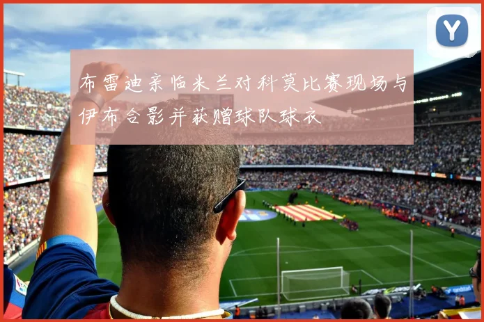 布雷迪亲临米兰对科莫比赛现场与伊布合影并获赠球队球衣
